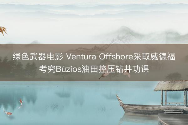 绿色武器电影 Ventura Offshore采取威德福考究Búzios油田控压钻井功课