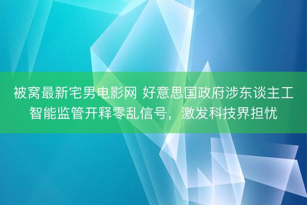 被窝最新宅男电影网 好意思国政府涉东谈主工智能监管开释零乱信号，激发科技界担忧