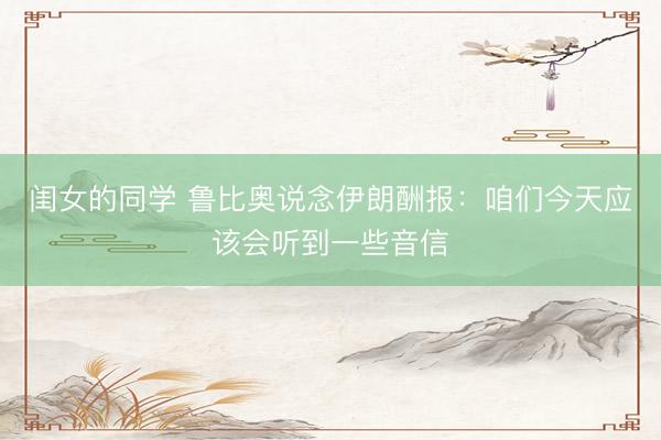 闺女的同学 鲁比奥说念伊朗酬报：咱们今天应该会听到一些音信
