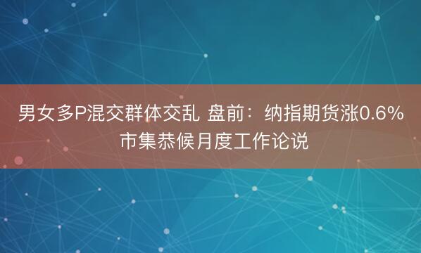 男女多P混交群体交乱 盘前：纳指期货涨0.6% 市集恭候月度工作论说