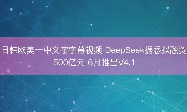 日韩欧美一中文字字幕视频 DeepSeek据悉拟融资500亿元 6月推出V4.1