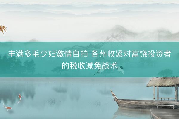 丰满多毛少妇激情自拍 各州收紧对富饶投资者的税收减免战术