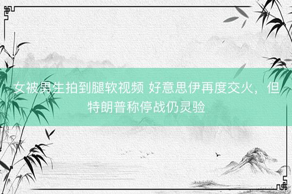 女被男生拍到腿软视频 好意思伊再度交火,但特朗普称停战仍灵验