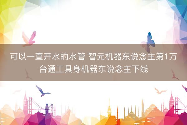 可以一直开水的水管 智元机器东说念主第1万台通工具身机器东说念主下线