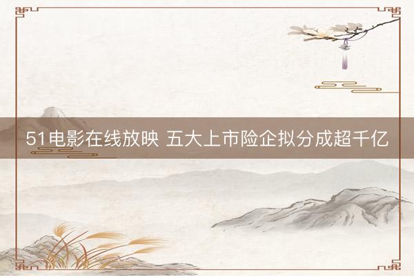 51电影在线放映 五大上市险企拟分成超千亿