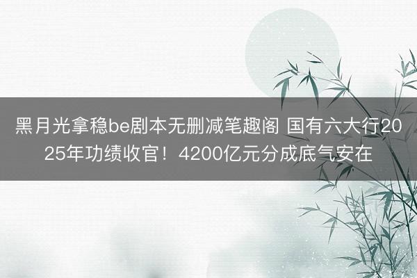 黑月光拿稳be剧本无删减笔趣阁 国有六大行2025年功绩收官！4200亿元分成底气安在
