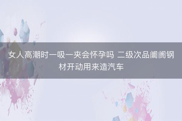 女人高潮时一吸一夹会怀孕吗 二级次品阛阓钢材开动用来造汽车