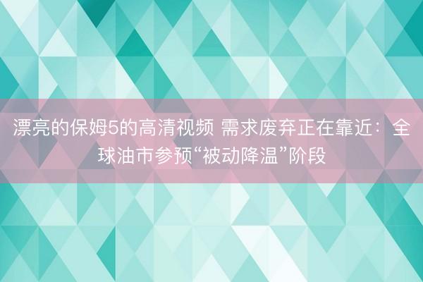漂亮的保姆5的高清视频 需求废弃正在靠近：全球油市参预“被动降温”阶段