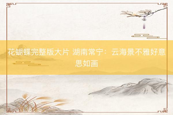 花蝴蝶完整版大片 湖南常宁：云海景不雅好意思如画