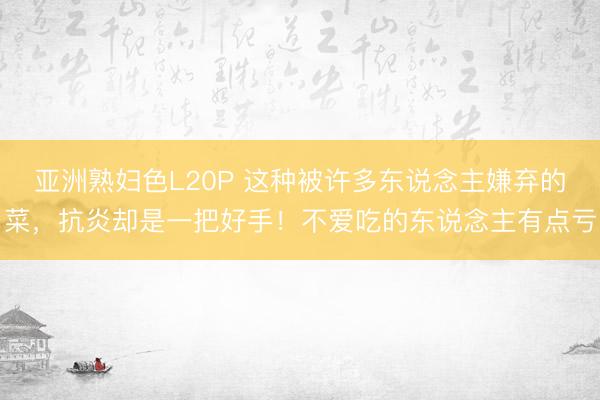 亚洲熟妇色L20P 这种被许多东说念主嫌弃的菜，抗炎却是一把好手！不爱吃的东说念主有点亏