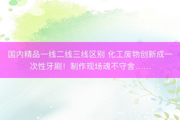 国内精品一线二线三线区别 化工废物创新成一次性牙刷！制作现场魂不守舍……