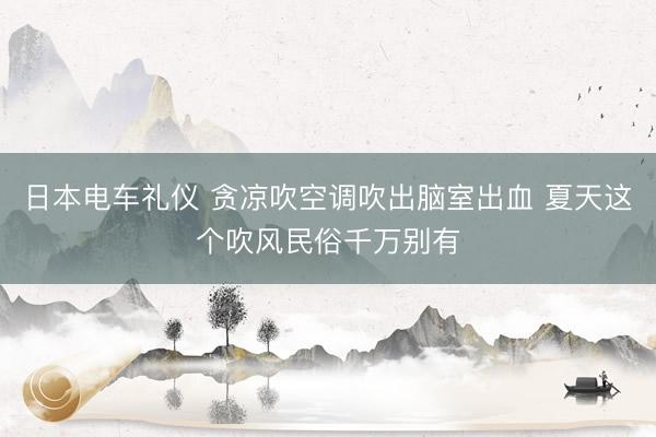 日本电车礼仪 贪凉吹空调吹出脑室出血 夏天这个吹风民俗千万别有