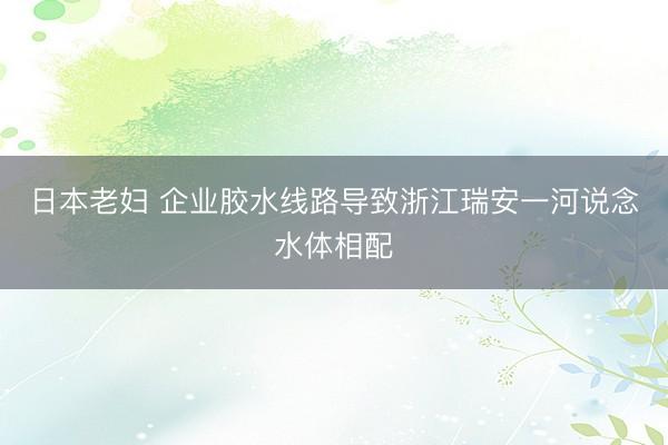 日本老妇 企业胶水线路导致浙江瑞安一河说念水体相配