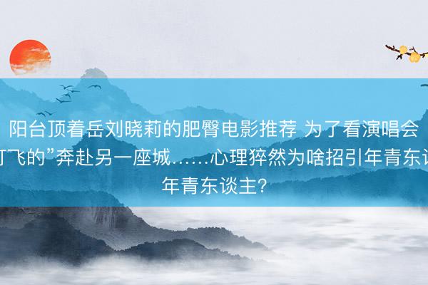 阳台顶着岳刘晓莉的肥臀电影推荐 为了看演唱会,“打飞的”奔赴另一座城……心理猝然为啥招引年青东谈主?