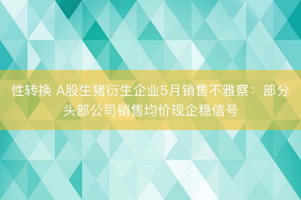 性转换 A股生猪衍生企业5月销售不雅察：部分头部公司销售均价现企稳信号
