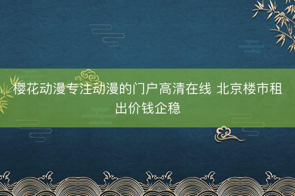 樱花动漫专注动漫的门户高清在线 北京楼市租出价钱企稳