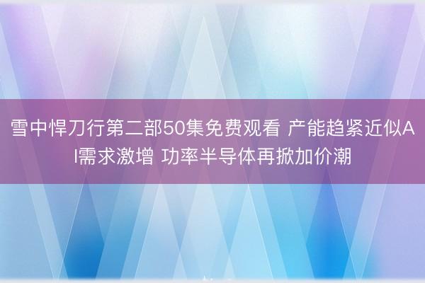 雪中悍刀行第二部50集免费观看 产能趋紧近似AI需求激增 功率半导体再掀加价潮