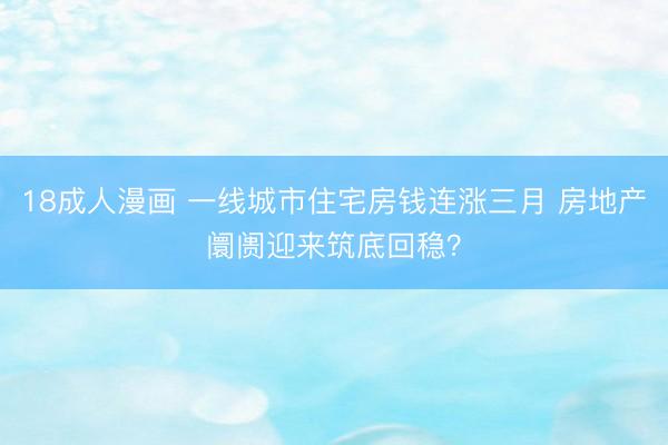 18成人漫画 一线城市住宅房钱连涨三月 房地产阛阓迎来筑底回稳？