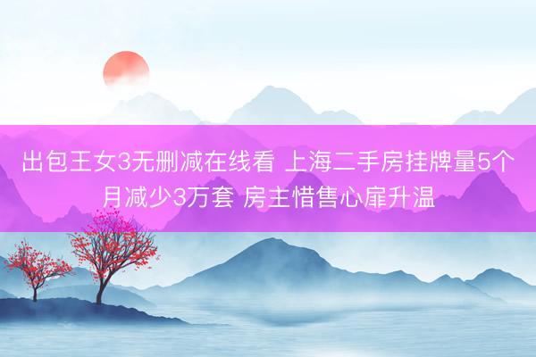 出包王女3无删减在线看 上海二手房挂牌量5个月减少3万套 房主惜售心扉升温