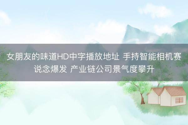 女朋友的味道HD中字播放地址 手持智能相机赛说念爆发 产业链公司景气度攀升