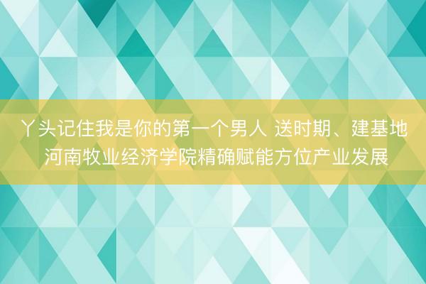 丫头记住我是你的第一个男人 送时期、建基地 河南牧业经济学院精确赋能方位产业发展