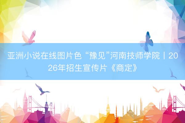 亚洲小说在线图片色 “豫见”河南技师学院丨2026年招生宣传片《商定》