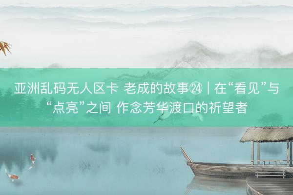 亚洲乱码无人区卡 老成的故事㉔ | 在“看见”与“点亮”之间 作念芳华渡口的祈望者