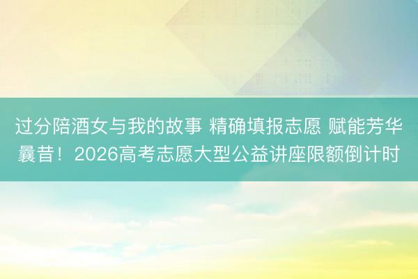 过分陪酒女与我的故事 精确填报志愿 赋能芳华曩昔!2026高考志愿大型公益讲座限额倒计时