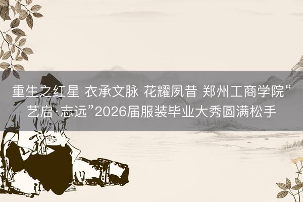 重生之红星 衣承文脉 花耀夙昔 郑州工商学院“艺启·志远”2026届服装毕业大秀圆满松手