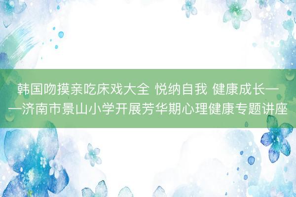 韩国吻摸亲吃床戏大全 悦纳自我 健康成长——济南市景山小学开展芳华期心理健康专题讲座
