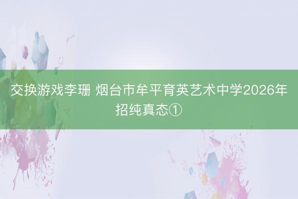 交换游戏李珊 烟台市牟平育英艺术中学2026年招纯真态①