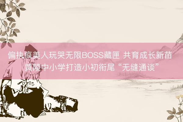 偏执疯美人玩哭无限BOSS藏匣 共育成长新苗 黄陵中小学打造小初衔尾 “无缝通谈”