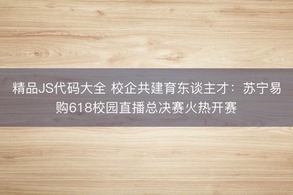 精品JS代码大全 校企共建育东谈主才:苏宁易购618校园直播总决赛火热开赛
