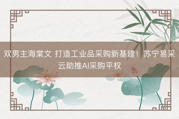 双男主海棠文 打造工业品采购新基建！苏宁易采云助推AI采购平权