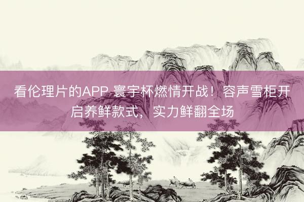 看伦理片的APP 寰宇杯燃情开战！容声雪柜开启养鲜款式，实力鲜翻全场