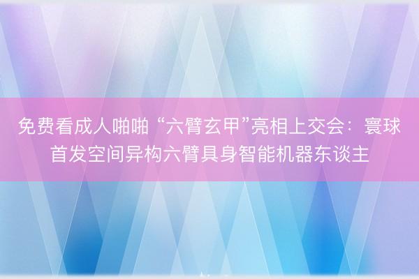 免费看成人啪啪 “六臂玄甲”亮相上交会：寰球首发空间异构六臂具身智能机器东谈主