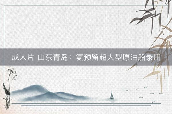 成人片 山东青岛：氨预留超大型原油船录用