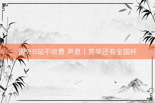 国外B站不收费 声息丨芳华还有全国杯