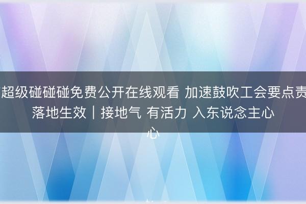 97超级碰碰碰免费公开在线观看 加速鼓吹工会要点责任落地生效｜接地气 有活力 入东说念主心