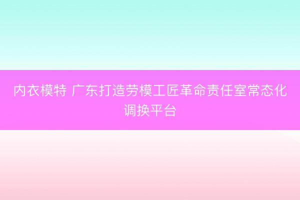 内衣模特 广东打造劳模工匠革命责任室常态化调换平台