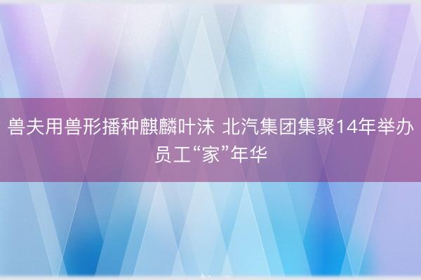 兽夫用兽形播种麒麟叶沫 北汽集团集聚14年举办员工“家”年华