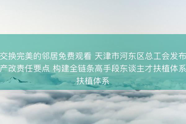 交换完美的邻居免费观看 天津市河东区总工会发布产改责任要点 构建全链条高手段东谈主才扶植体系