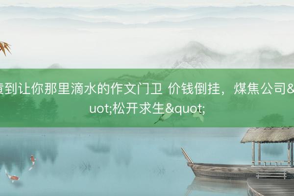 黄到让你那里滴水的作文门卫 价钱倒挂，煤焦公司"松开求生"