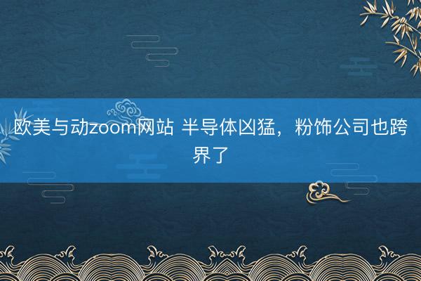 欧美与动zoom网站 半导体凶猛，粉饰公司也跨界了