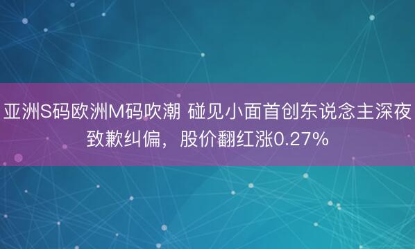 亚洲S码欧洲M码吹潮 碰见小面首创东说念主深夜致歉纠偏，股价翻红涨0.27%