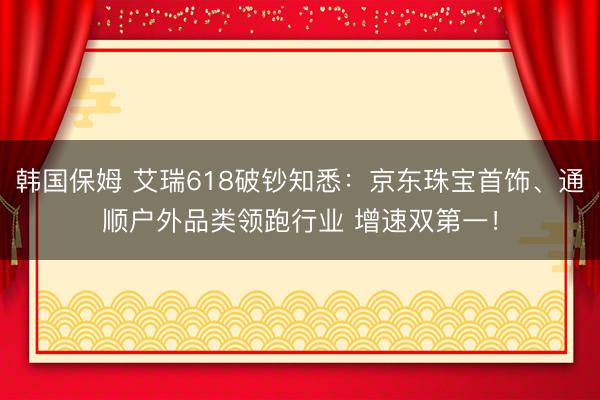 韩国保姆 艾瑞618破钞知悉：京东珠宝首饰、通顺户外品类领跑行业 增速双第一！