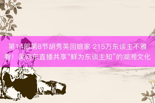 第14部第8节胡秀英回娘家 215万东谈主不雅看！吴向东直播共享“鲜为东谈主知”的湖湘文化