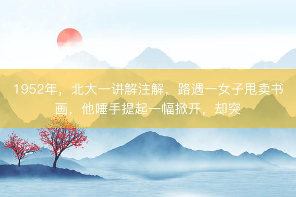 1952年,北大一讲解注解,路遇一女子甩卖书画,他唾手提起一幅掀开,却突