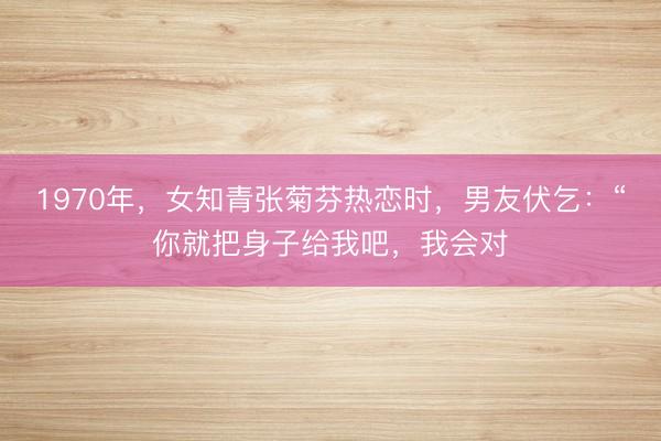 1970年，女知青张菊芬热恋时，男友伏乞：“你就把身子给我吧，我会对