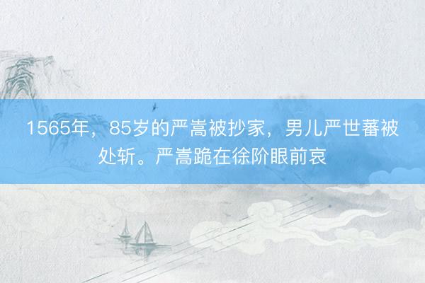 1565年，85岁的严嵩被抄家，男儿严世蕃被处斩。严嵩跪在徐阶眼前哀
